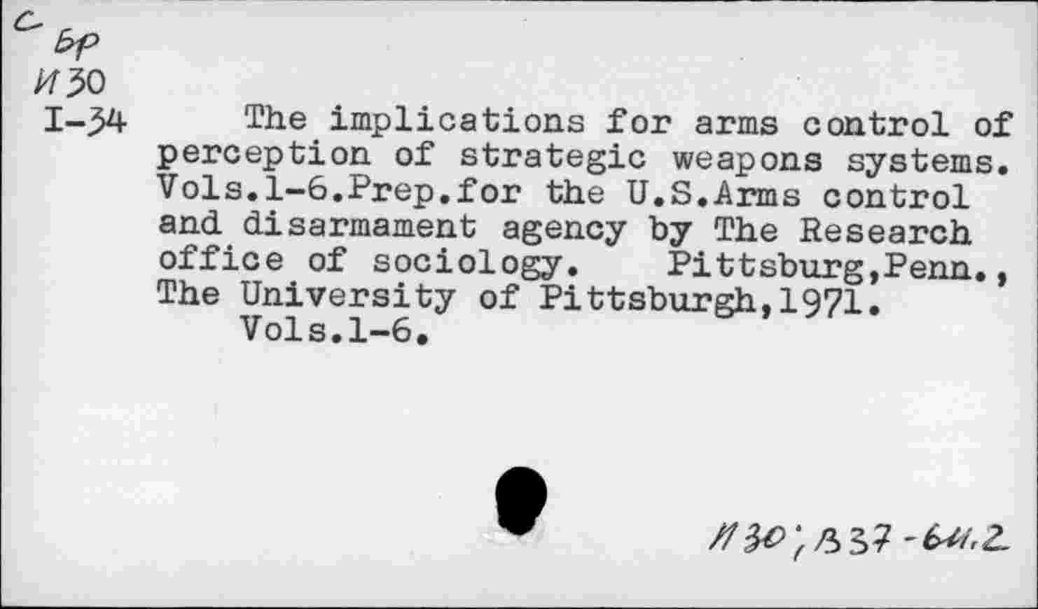 ﻿1430
1-34
The implications for arms control of perception of strategic weapons systems. Vols.1-6.Prep.for the U.S.Arms control and disarmament agency by The Research office of sociology. Pittsburg,Penn., The University of Pittsburgh,1971.
Vols.1-6.
